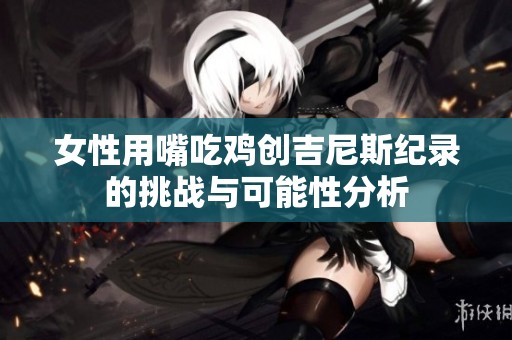 女性用嘴吃鸡创吉尼斯纪录的挑战与可能性分析