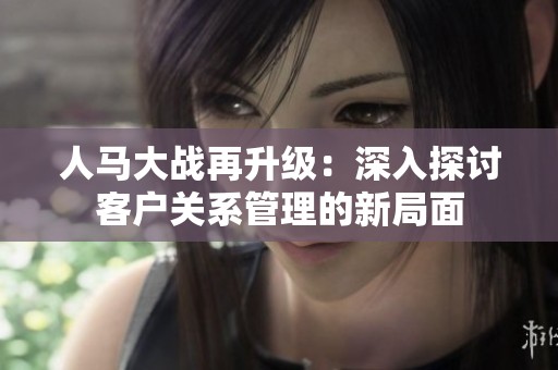 人马大战再升级：深入探讨客户关系管理的新局面