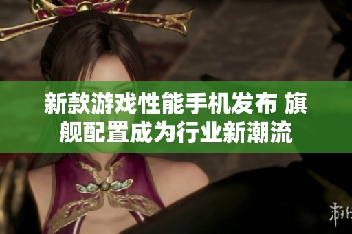 新款游戏性能手机发布 旗舰配置成为行业新潮流