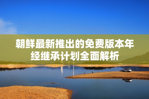 朝鲜最新推出的免费版本年经继承计划全面解析