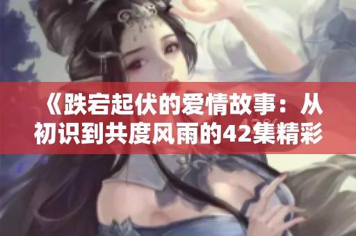 《跌宕起伏的爱情故事：从初识到共度风雨的42集精彩剧情》