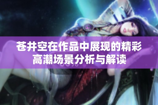 苍井空在作品中展现的精彩高潮场景分析与解读