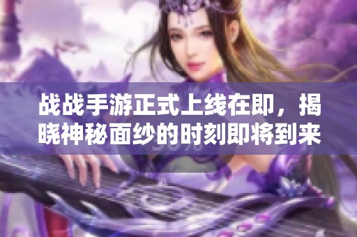 战战手游正式上线在即，揭晓神秘面纱的时刻即将到来