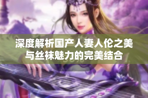 深度解析国产人妻人伦之美与丝袜魅力的完美结合