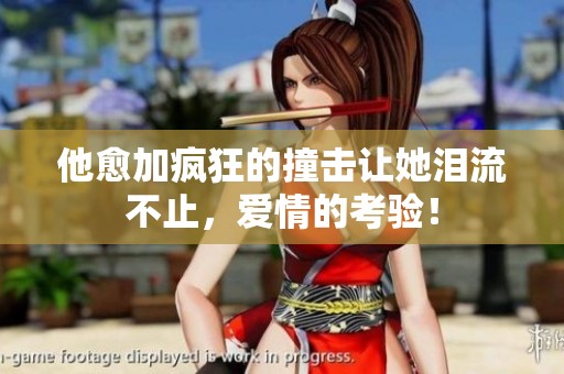 他愈加疯狂的撞击让她泪流不止，爱情的考验！