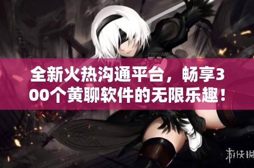 全新火热沟通平台，畅享300个黄聊软件的无限乐趣！