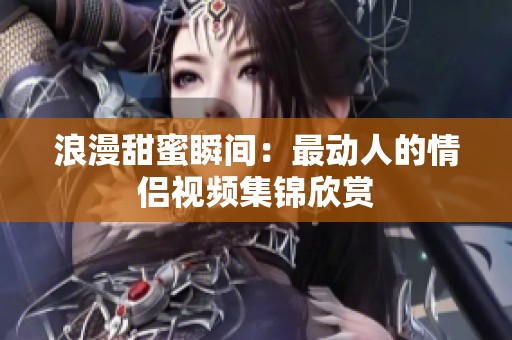 浪漫甜蜜瞬间：最动人的情侣视频集锦欣赏