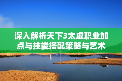 深入解析天下3太虚职业加点与技能搭配策略与艺术