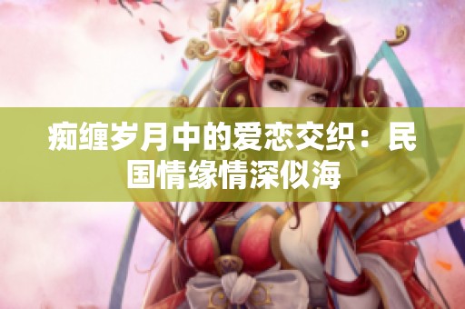 痴缠岁月中的爱恋交织：民国情缘情深似海