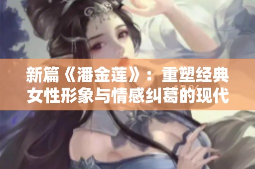 新篇《潘金莲》：重塑经典女性形象与情感纠葛的现代解读