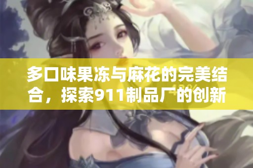 多口味果冻与麻花的完美结合，探索911制品厂的创新之路
