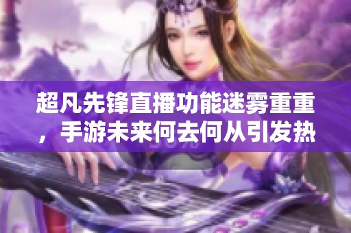 超凡先锋直播功能迷雾重重，手游未来何去何从引发热议