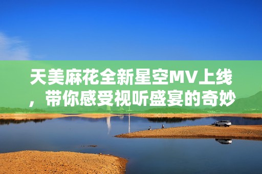 天美麻花全新星空MV上线，带你感受视听盛宴的奇妙之旅