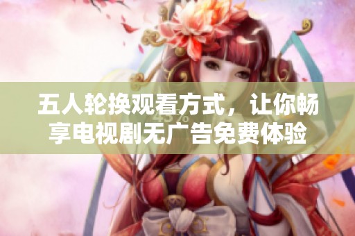 五人轮换观看方式，让你畅享电视剧无广告免费体验