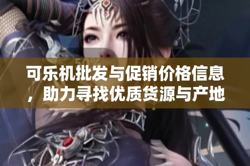 可乐机批发与促销价格信息，助力寻找优质货源与产地选择