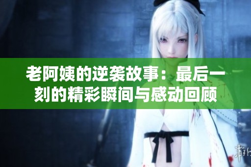 老阿姨的逆袭故事：最后一刻的精彩瞬间与感动回顾