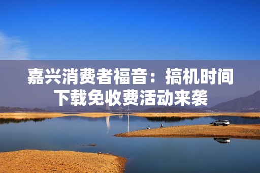 嘉兴消费者福音：搞机时间下载免收费活动来袭