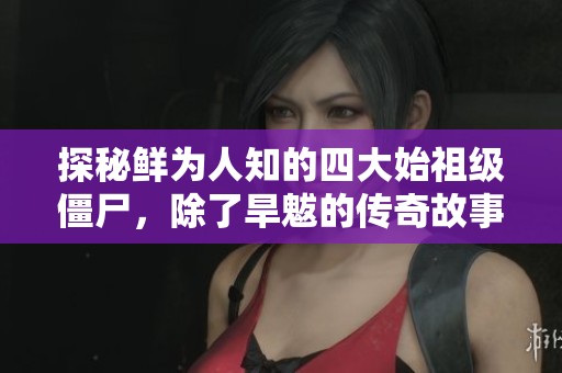 探秘鲜为人知的四大始祖级僵尸，除了旱魃的传奇故事