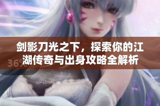 剑影刀光之下，探索你的江湖传奇与出身攻略全解析
