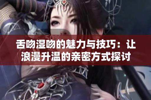 舌吻湿吻的魅力与技巧：让浪漫升温的亲密方式探讨