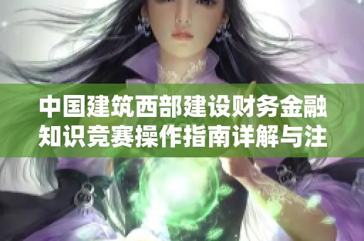 中国建筑西部建设财务金融知识竞赛操作指南详解与注意事项