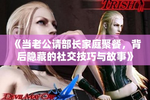 《当老公请部长家庭聚餐，背后隐藏的社交技巧与故事》