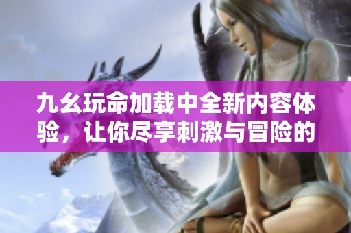 九幺玩命加载中全新内容体验，让你尽享刺激与冒险的旅程