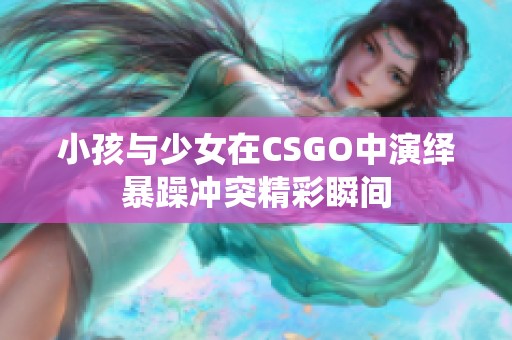 小孩与少女在CSGO中演绎暴躁冲突精彩瞬间