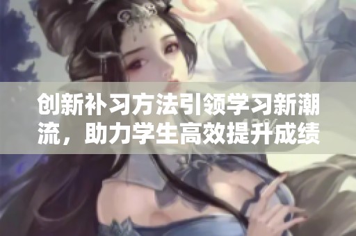 创新补习方法引领学习新潮流，助力学生高效提升成绩