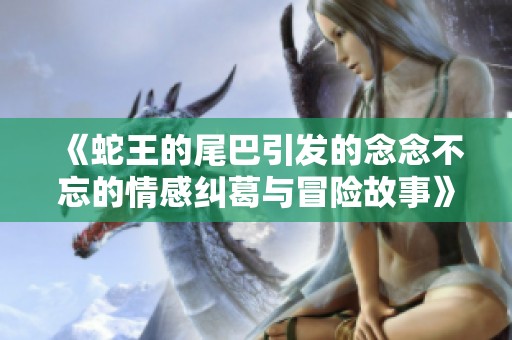 《蛇王的尾巴引发的念念不忘的情感纠葛与冒险故事》