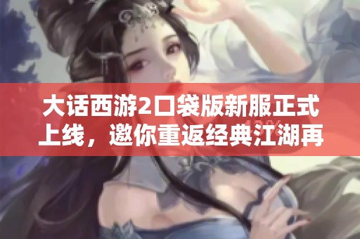 大话西游2口袋版新服正式上线，邀你重返经典江湖再续传奇旅程！