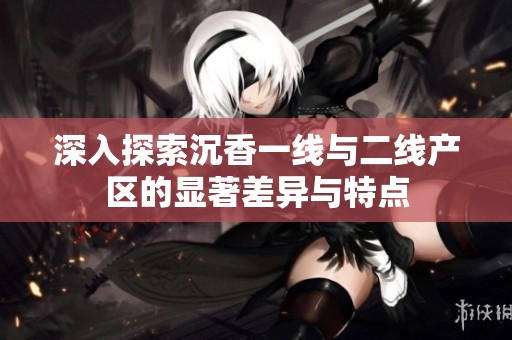 深入探索沉香一线与二线产区的显著差异与特点