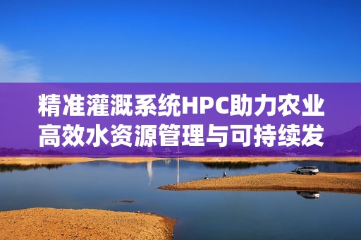 精准灌溉系统HPC助力农业高效水资源管理与可持续发展