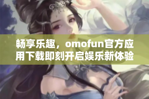 畅享乐趣，omofun官方应用下载即刻开启娱乐新体验