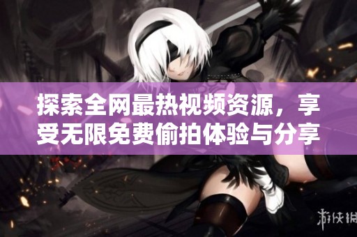 探索全网最热视频资源，享受无限免费偷拍体验与分享