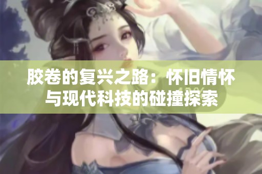 胶卷的复兴之路：怀旧情怀与现代科技的碰撞探索