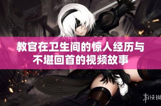 教官在卫生间的惊人经历与不堪回首的视频故事