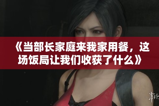 《当部长家庭来我家用餐，这场饭局让我们收获了什么》