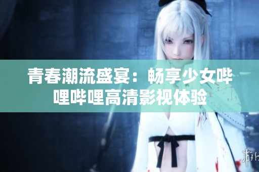 青春潮流盛宴：畅享少女哔哩哔哩高清影视体验
