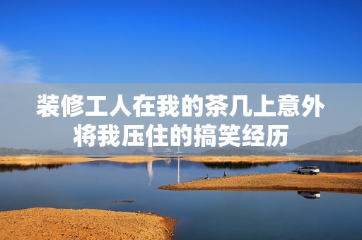 装修工人在我的茶几上意外将我压住的搞笑经历
