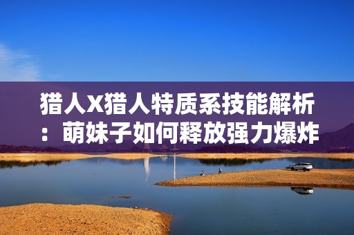 猎人X猎人特质系技能解析：萌妹子如何释放强力爆炸伤害