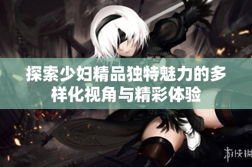 探索少妇精品独特魅力的多样化视角与精彩体验