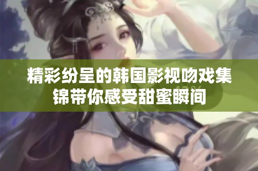 精彩纷呈的韩国影视吻戏集锦带你感受甜蜜瞬间