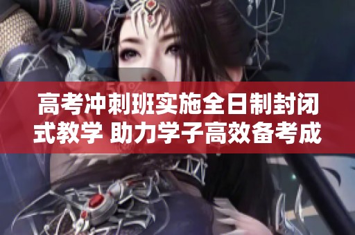 高考冲刺班实施全日制封闭式教学 助力学子高效备考成功上岸