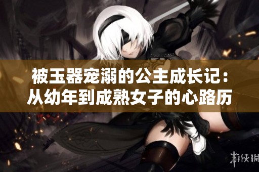 被玉器宠溺的公主成长记：从幼年到成熟女子的心路历程