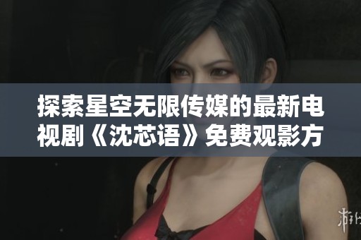 探索星空无限传媒的最新电视剧《沈芯语》免费观影方法