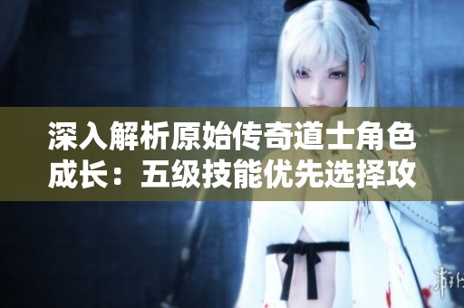 深入解析原始传奇道士角色成长：五级技能优先选择攻略与战力提升秘诀