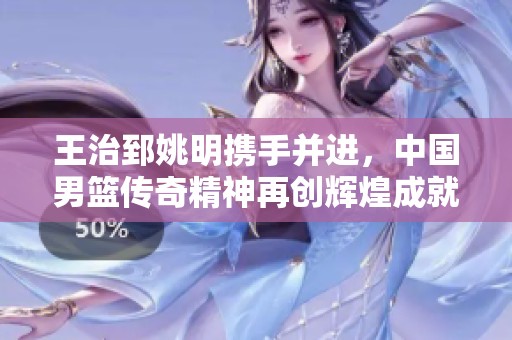 王治郅姚明携手并进，中国男篮传奇精神再创辉煌成就