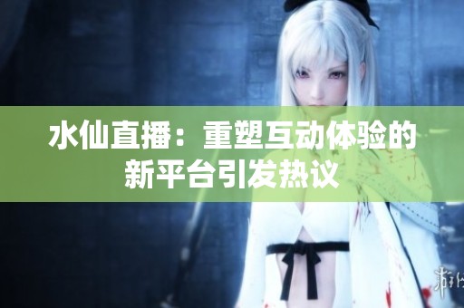 水仙直播：重塑互动体验的新平台引发热议