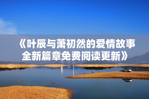 《叶辰与萧初然的爱情故事全新篇章免费阅读更新》
